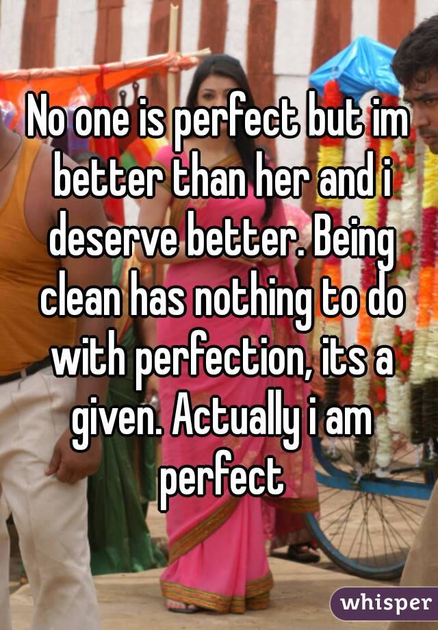 No one is perfect but im better than her and i deserve better. Being clean has nothing to do with perfection, its a given. Actually i am perfect