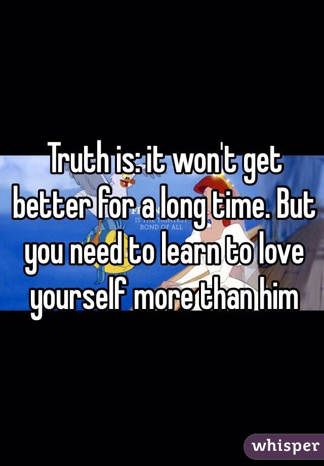Truth is: it won't get better for a long time. But you need to learn to love yourself more than him