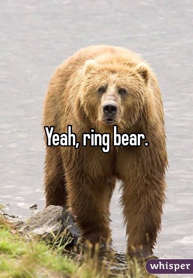 Yeah, ring bear.