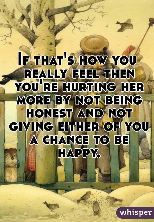 If that's how you really feel then you're hurting her more by not being honest and not giving either of you a chance to be happy.