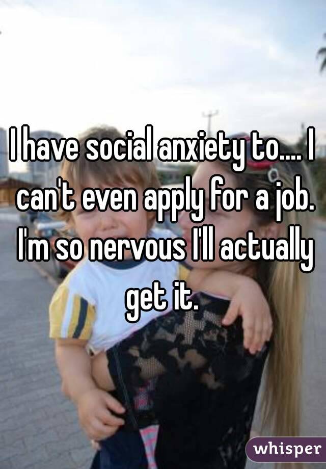 I have social anxiety to.... I can't even apply for a job. I'm so nervous I'll actually get it. 