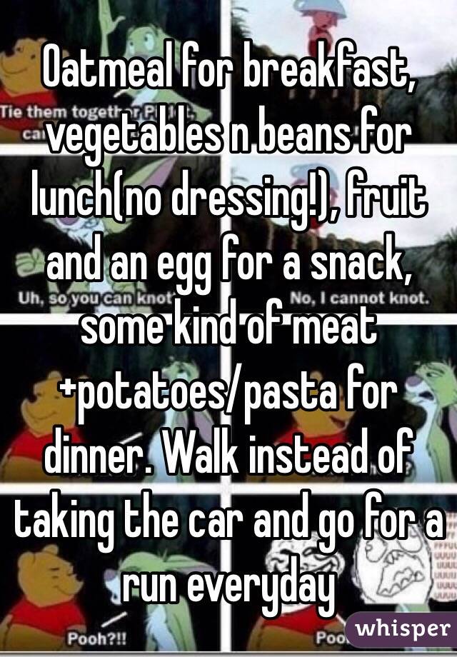 Oatmeal for breakfast, vegetables n beans for lunch(no dressing!), fruit and an egg for a snack, some kind of meat+potatoes/pasta for dinner. Walk instead of taking the car and go for a run everyday 