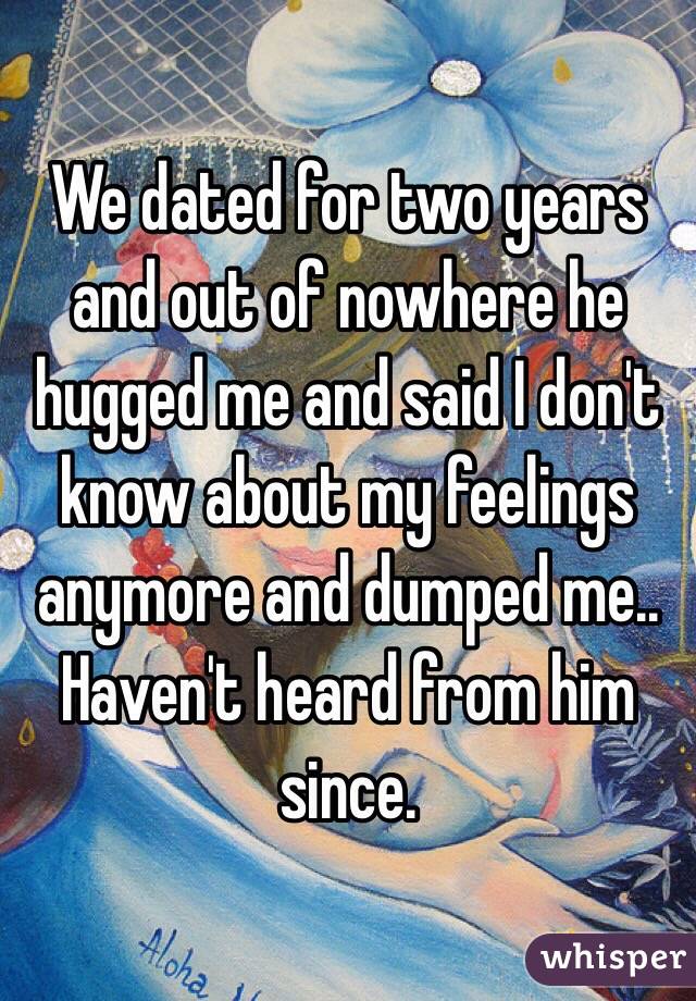 We dated for two years and out of nowhere he hugged me and said I don't know about my feelings anymore and dumped me.. Haven't heard from him since.