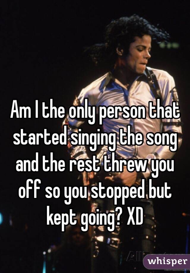 Am I the only person that started singing the song and the rest threw you off so you stopped but kept going? XD