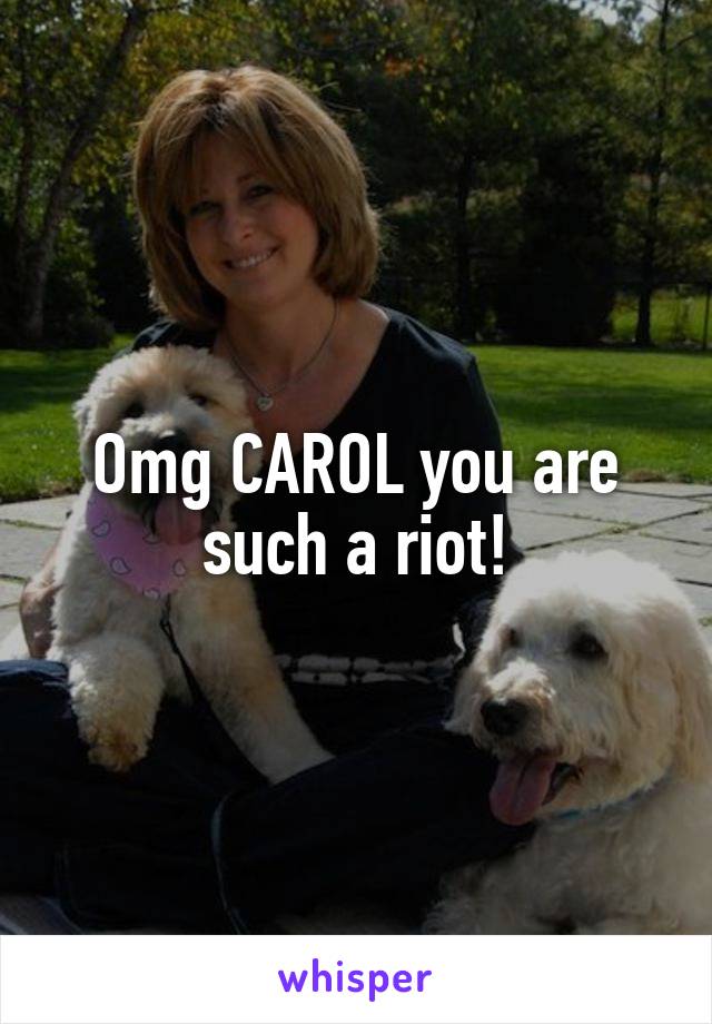 Omg CAROL you are such a riot!