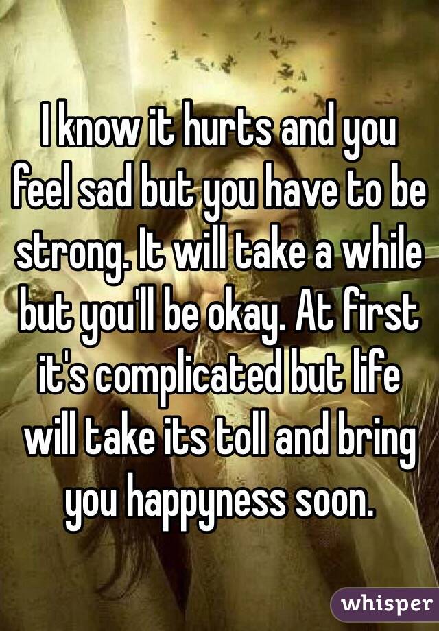 I know it hurts and you feel sad but you have to be strong. It will take a while but you'll be okay. At first it's complicated but life will take its toll and bring you happyness soon.