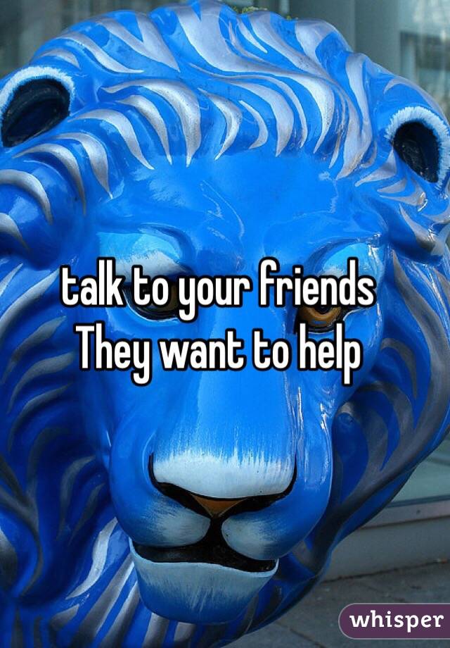 talk to your friends
They want to help