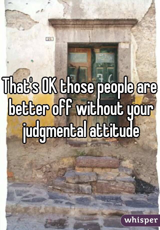 That's OK those people are better off without your judgmental attitude