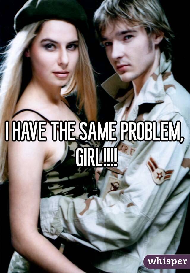 I HAVE THE SAME PROBLEM, GIRL!!!!