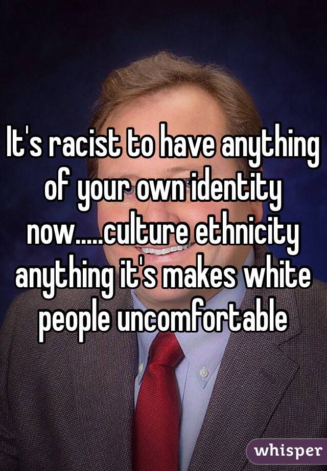 It's racist to have anything of your own identity now.....culture ethnicity anything it's makes white people uncomfortable 