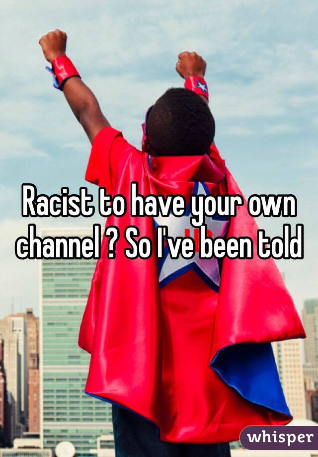 Racist to have your own channel ? So I've been told 