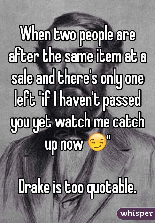 When two people are after the same item at a sale and there's only one left "if I haven't passed you yet watch me catch up now 😏" 

Drake is too quotable.