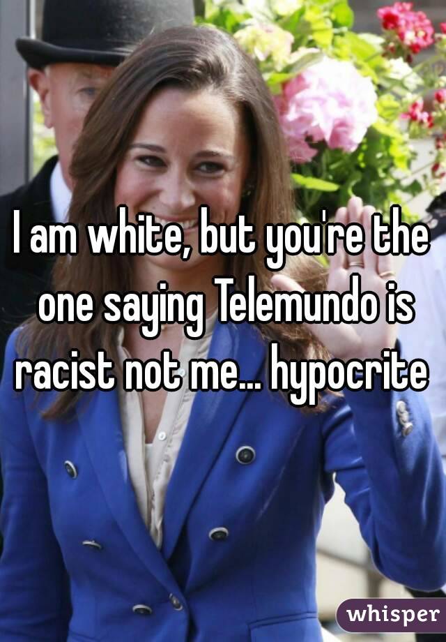 I am white, but you're the one saying Telemundo is racist not me... hypocrite 