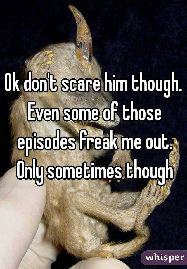 Ok don't scare him though. Even some of those episodes freak me out. Only sometimes though