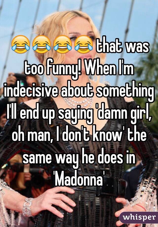 😂😂😂😂 that was too funny! When I'm indecisive about something I'll end up saying 'damn girl, oh man, I don't know' the same way he does in 'Madonna'