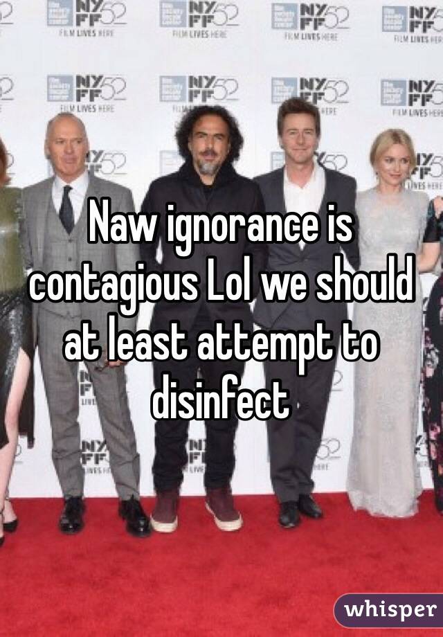 Naw ignorance is contagious Lol we should at least attempt to disinfect 