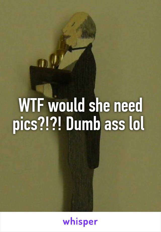 WTF would she need pics?!?! Dumb ass lol 