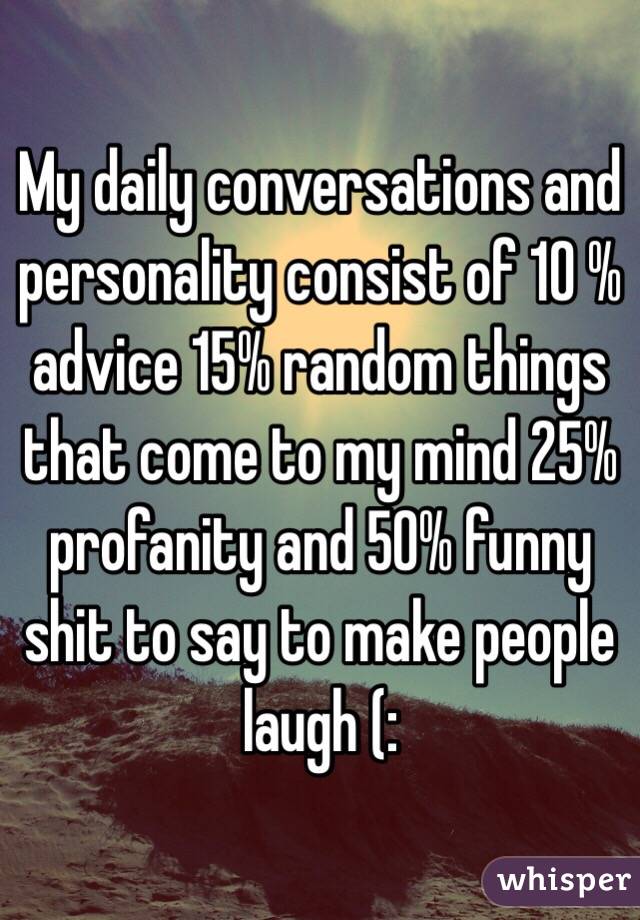 My daily conversations and personality consist of 10 % advice 15% random things that come to my mind 25% profanity and 50% funny shit to say to make people laugh (: