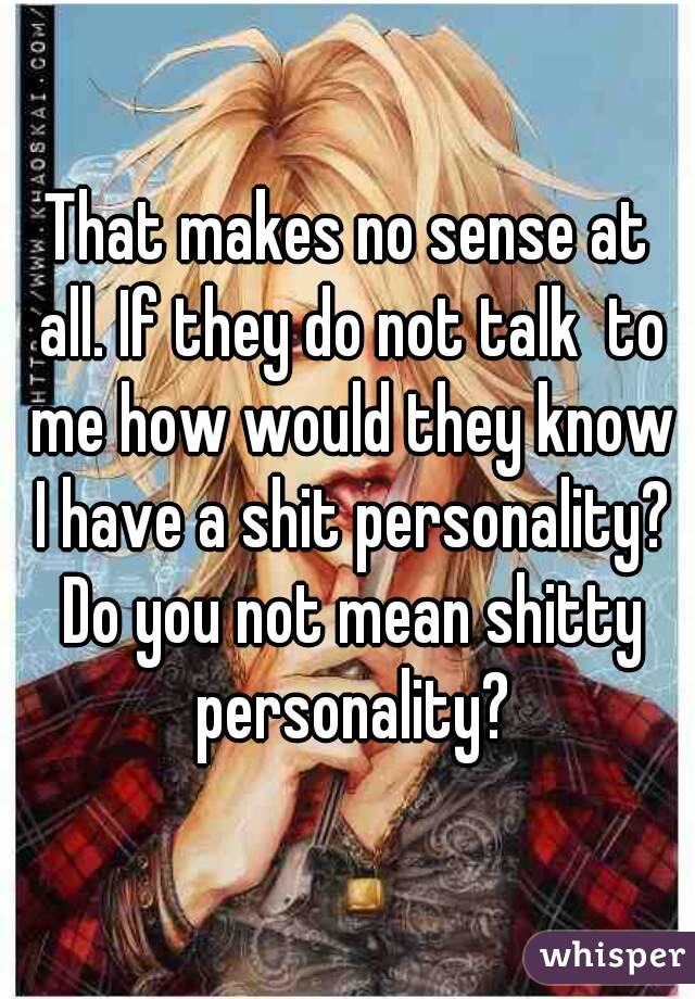 That makes no sense at all. If they do not talk  to me how would they know I have a shit personality? Do you not mean shitty personality?