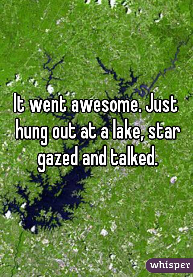 It went awesome. Just hung out at a lake, star gazed and talked.