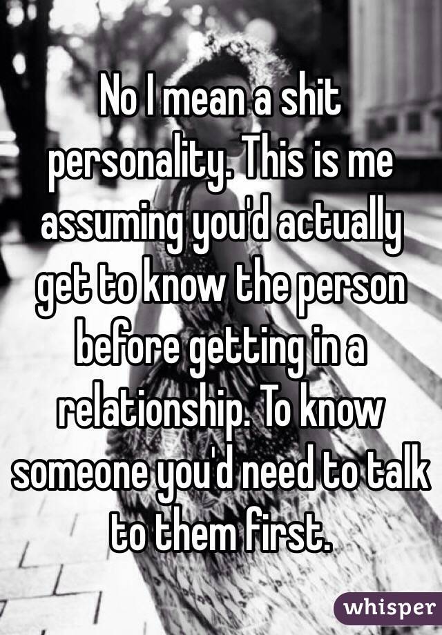 No I mean a shit personality. This is me assuming you'd actually get to know the person before getting in a relationship. To know someone you'd need to talk to them first.