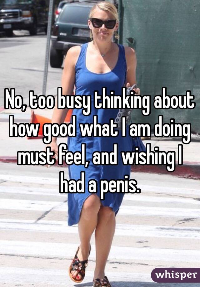 No, too busy thinking about how good what I am doing must feel, and wishing I had a penis. 
