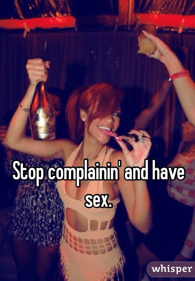 Stop complainin' and have sex.