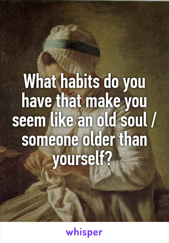 What habits do you have that make you seem like an old soul / someone older than yourself? 