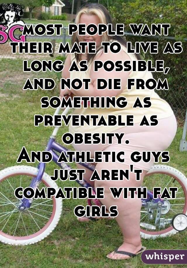  most people want their mate to live as long as possible, and not die from something as preventable as obesity.
And athletic guys just aren't compatible with fat girls