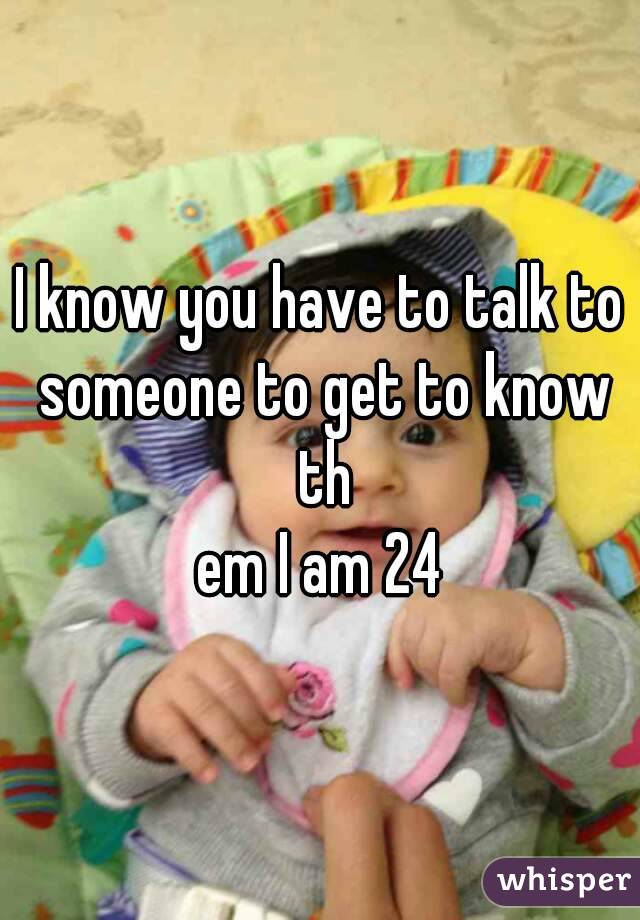 I know you have to talk to someone to get to know th
em I am 24