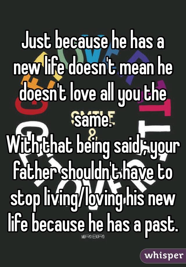        Just because he has a new life doesn't mean he doesn't love all you the same. 
With that being said ; your father shouldn't have to stop living/loving his new life because he has a past. 