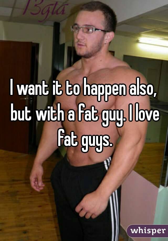 I want it to happen also, but with a fat guy. I love fat guys.
