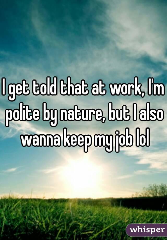 I get told that at work, I'm polite by nature, but I also wanna keep my job lol