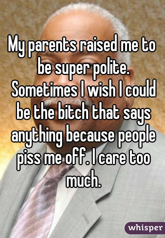 My parents raised me to be super polite. Sometimes I wish I could be the bitch that says anything because people piss me off. I care too much.