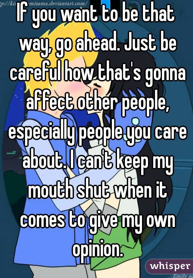 If you want to be that way, go ahead. Just be careful how that's gonna affect other people, especially people you care about. I can't keep my mouth shut when it comes to give my own opinion.