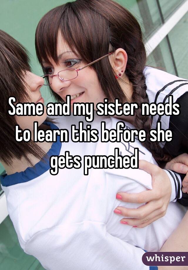 Same and my sister needs to learn this before she gets punched 