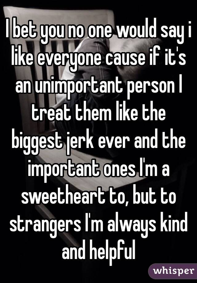 I bet you no one would say i like everyone cause if it's an unimportant person I treat them like the biggest jerk ever and the important ones I'm a sweetheart to, but to strangers I'm always kind and helpful 