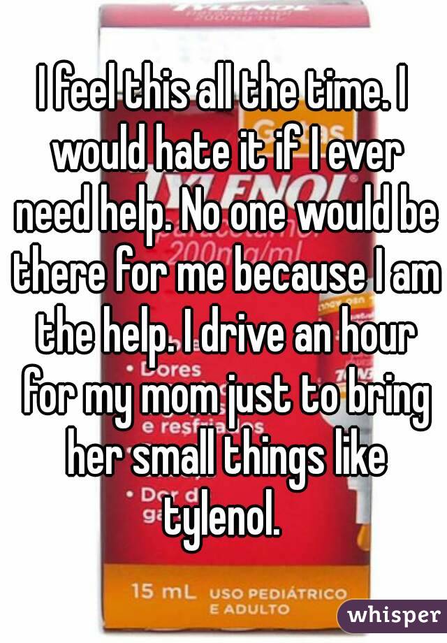 I feel this all the time. I would hate it if I ever need help. No one would be there for me because I am the help. I drive an hour for my mom just to bring her small things like tylenol. 