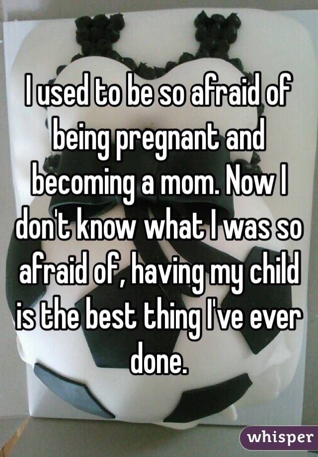 I used to be so afraid of being pregnant and becoming a mom. Now I don't know what I was so afraid of, having my child is the best thing I've ever done. 