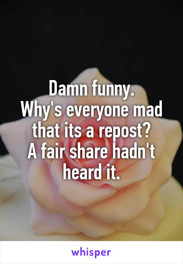 Damn funny.
Why's everyone mad that its a repost?
A fair share hadn't heard it.