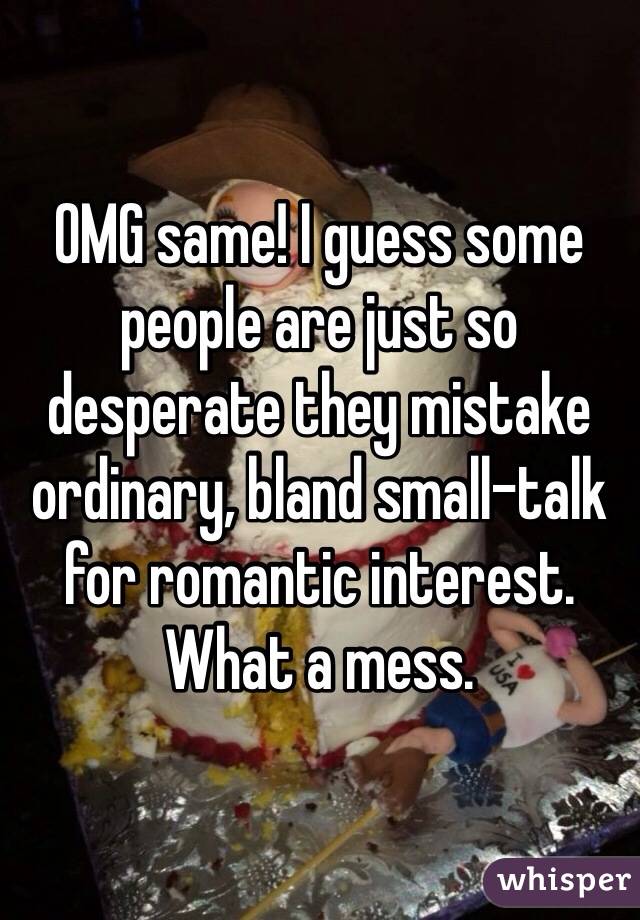 OMG same! I guess some people are just so desperate they mistake ordinary, bland small-talk for romantic interest. What a mess.