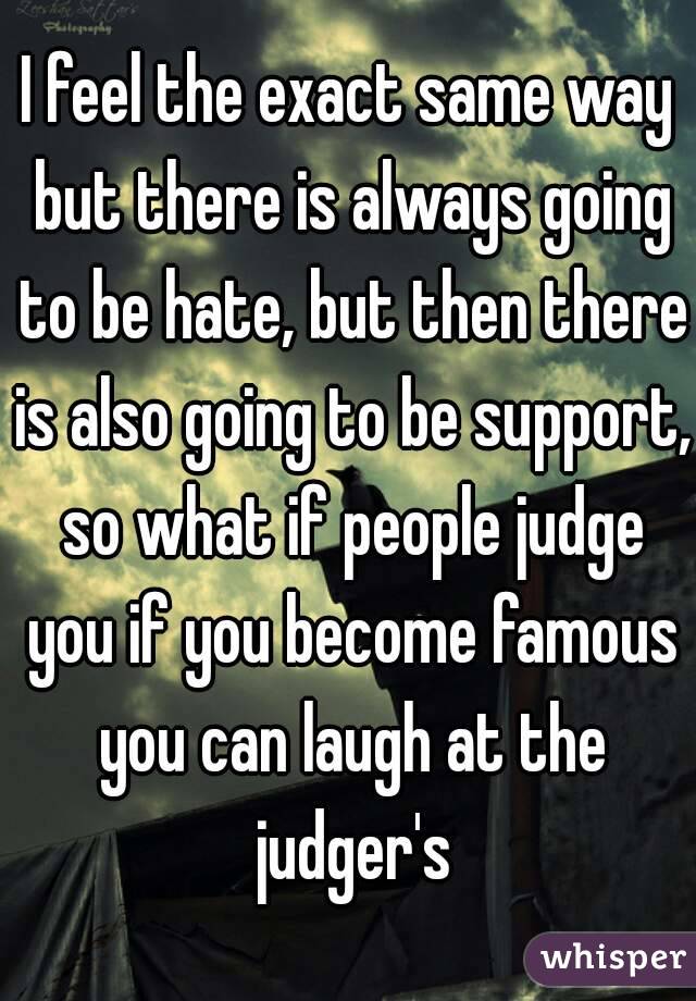 I feel the exact same way but there is always going to be hate, but then there is also going to be support, so what if people judge you if you become famous you can laugh at the judger's
