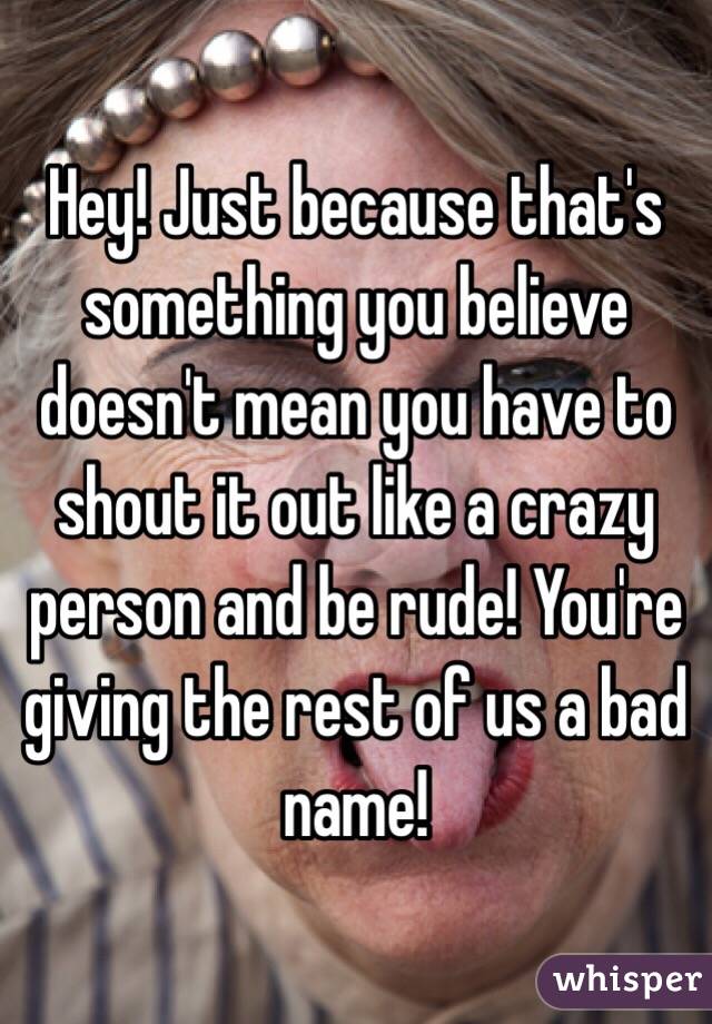 Hey! Just because that's something you believe doesn't mean you have to shout it out like a crazy person and be rude! You're giving the rest of us a bad name!