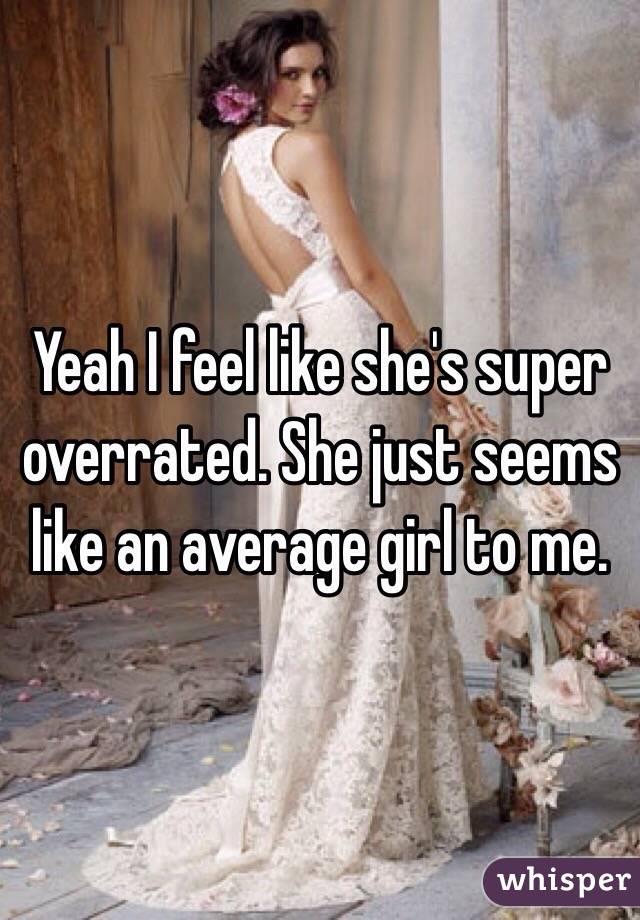 Yeah I feel like she's super overrated. She just seems like an average girl to me.