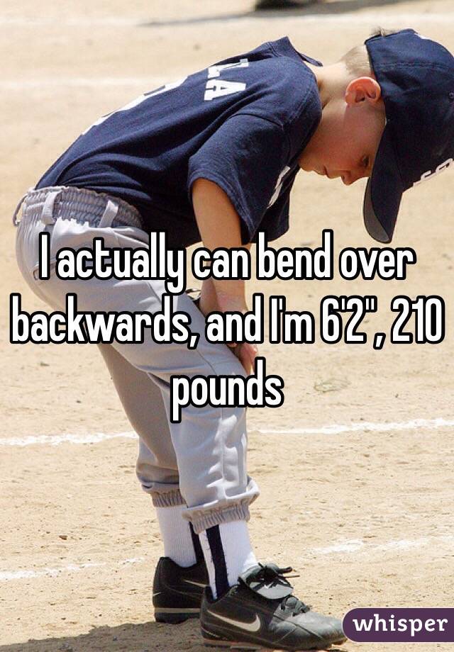 I actually can bend over backwards, and I'm 6'2", 210 pounds