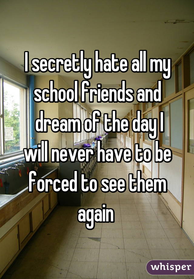 I secretly hate all my school friends and
 dream of the day I will never have to be forced to see them again 