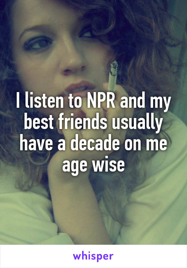 I listen to NPR and my best friends usually have a decade on me age wise
