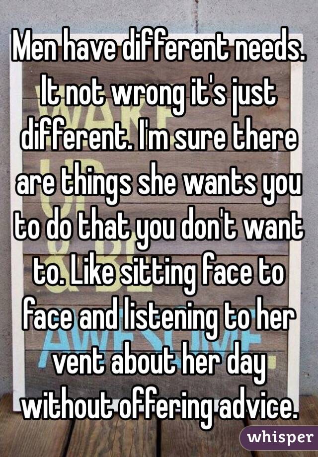 Men have different needs. It not wrong it's just different. I'm sure there are things she wants you to do that you don't want to. Like sitting face to face and listening to her vent about her day without offering advice. 