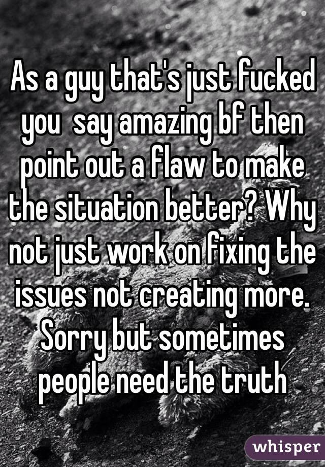 As a guy that's just fucked you  say amazing bf then point out a flaw to make the situation better? Why not just work on fixing the issues not creating more. Sorry but sometimes people need the truth