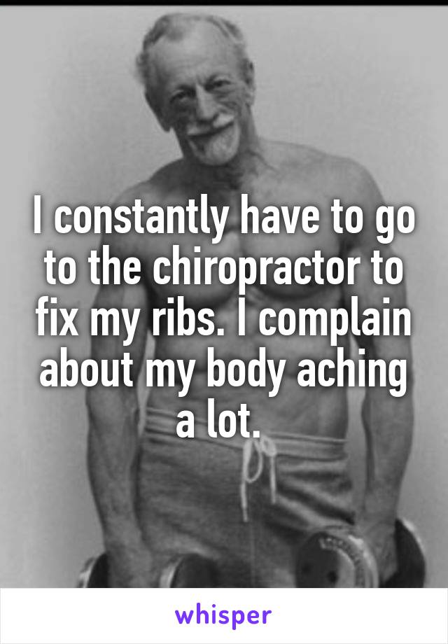 I constantly have to go to the chiropractor to fix my ribs. I complain about my body aching a lot. 